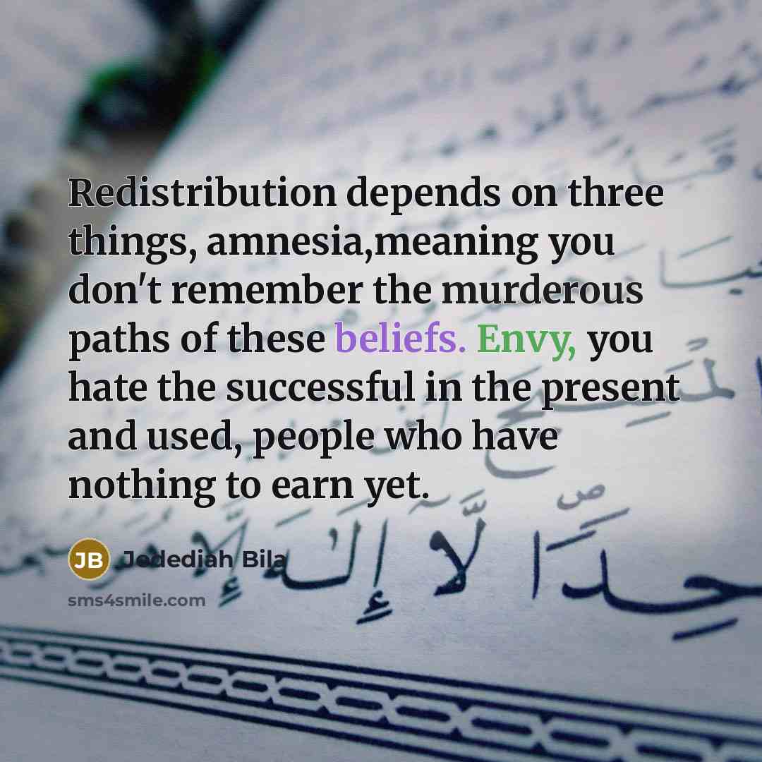 “Redistribution depends on three things, amnesia,meaning you don't remember the murderous paths of these beliefs. Envy, you hate the successful in the present and used, people who have nothing to earn yet.” quote by Jedediah Bila
