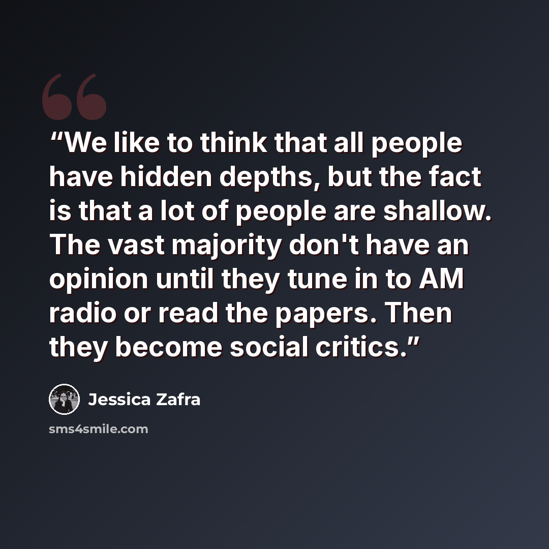 “We like to think that all people have hidden depths, but the fact is that a lot of people are shallow. The vast majority don't have an opinion until they tune in to AM radio or read the papers. Then they become social critics.” quote by Jessica Zafra