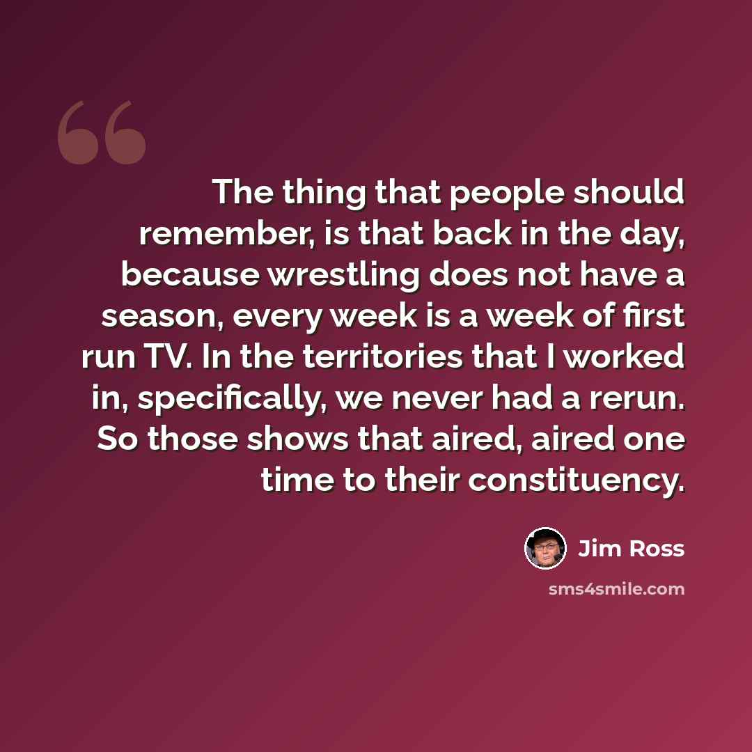 “The thing that people should remember, is that back in the day, because wrestling does not have a season, every week is a week of first run TV. In the territories that I worked in, specifically, we never had a rerun. So those shows that aired, aired one time to their constituency.” quote by Jim Ross