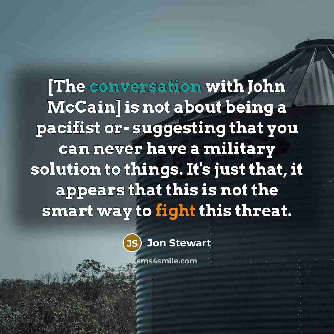 “[The conversation with John McCain] is not about being a pacifist or- suggesting that you can never have a military solution to things. It's just that, it appears that this is not the smart way to fight this threat.” quote by Jon Stewart