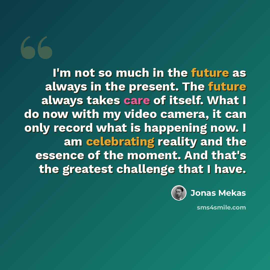 “I'm not so much in the future as always in the present. The future always takes care of itself. What I do now with my video camera, it can only record what is happening now. I am celebrating reality and the essence of the moment. And that's the greatest challenge that I have.” quote by Jonas Mekas