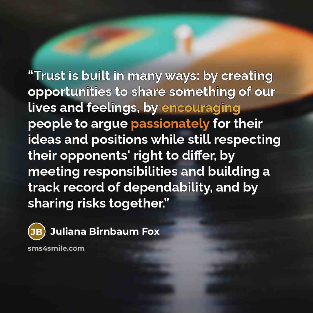 “Trust is built in many ways: by creating opportunities to share something of our lives and feelings, by encouraging people to argue passionately for their ideas and positions while still respecting their opponents' right to differ, by meeting responsibilities and building a track record of…” quote by Juliana Birnbaum Fox