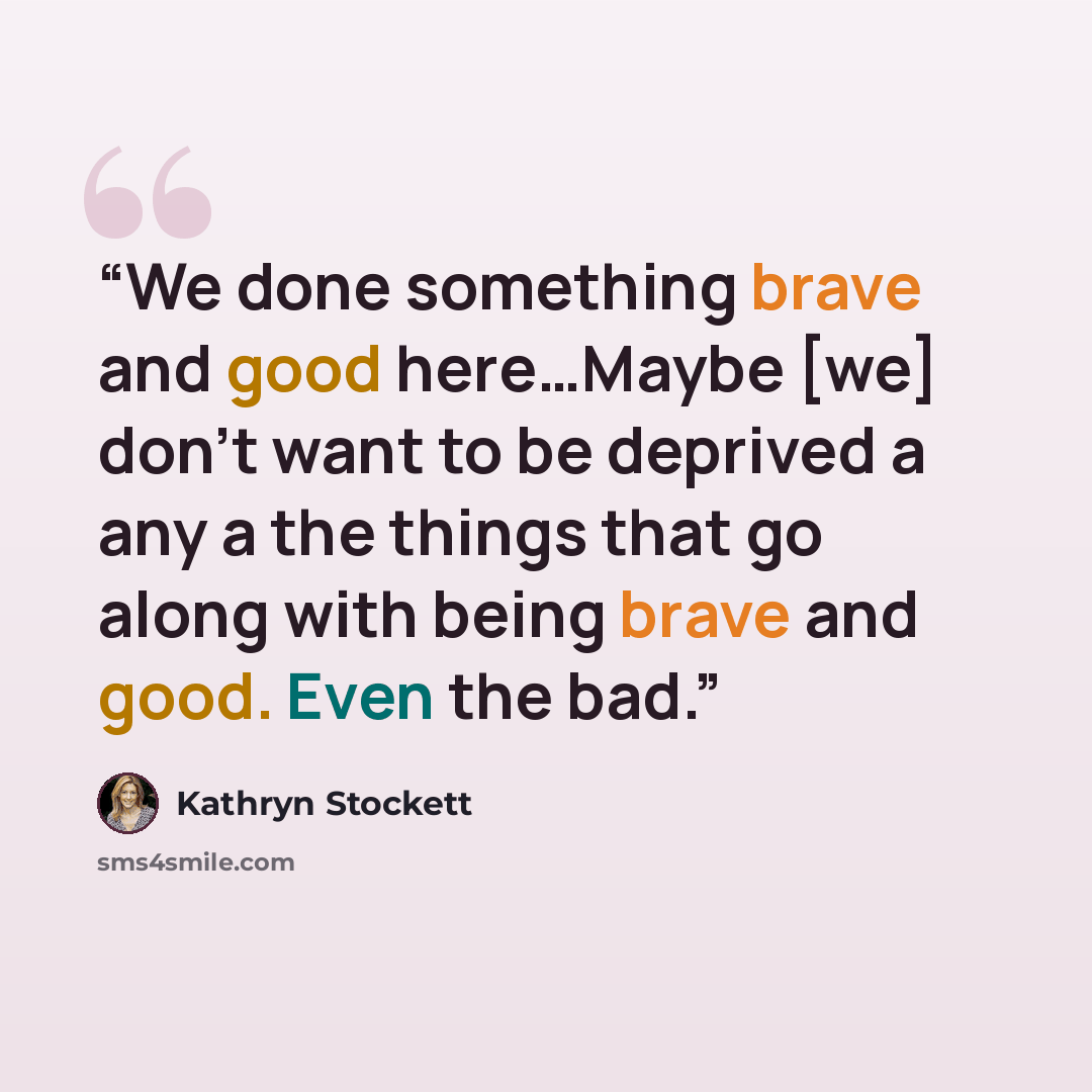 “We done something brave and good here…Maybe [we] don't want to be deprived a any a the things that go along with being brave and good. Even the bad.” quote by Kathryn Stockett
