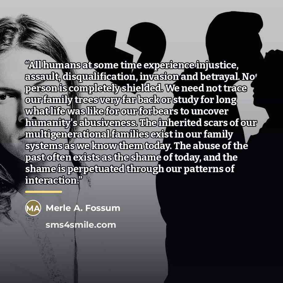 “All humans at some time experience injustice, assault, disqualification, invasion and betrayal. No person is completely shielded. We need not trace our family trees very far back or study for long what life was like for our forbears to uncover humanity's abusiveness. The inherited scars of our…” quote by Merle A. Fossum