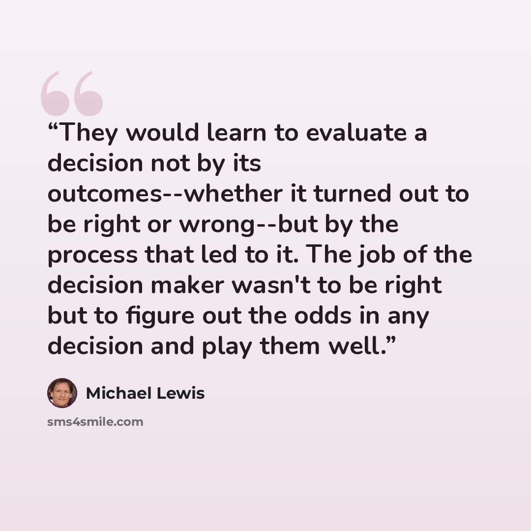 “They would learn to evaluate a decision not by its outcomes--whether it turned out to be right or wrong--but by the process that led to it. The job of the decision maker wasn't to be right but to figure out the odds in any decision and play them well.” quote by Michael Lewis