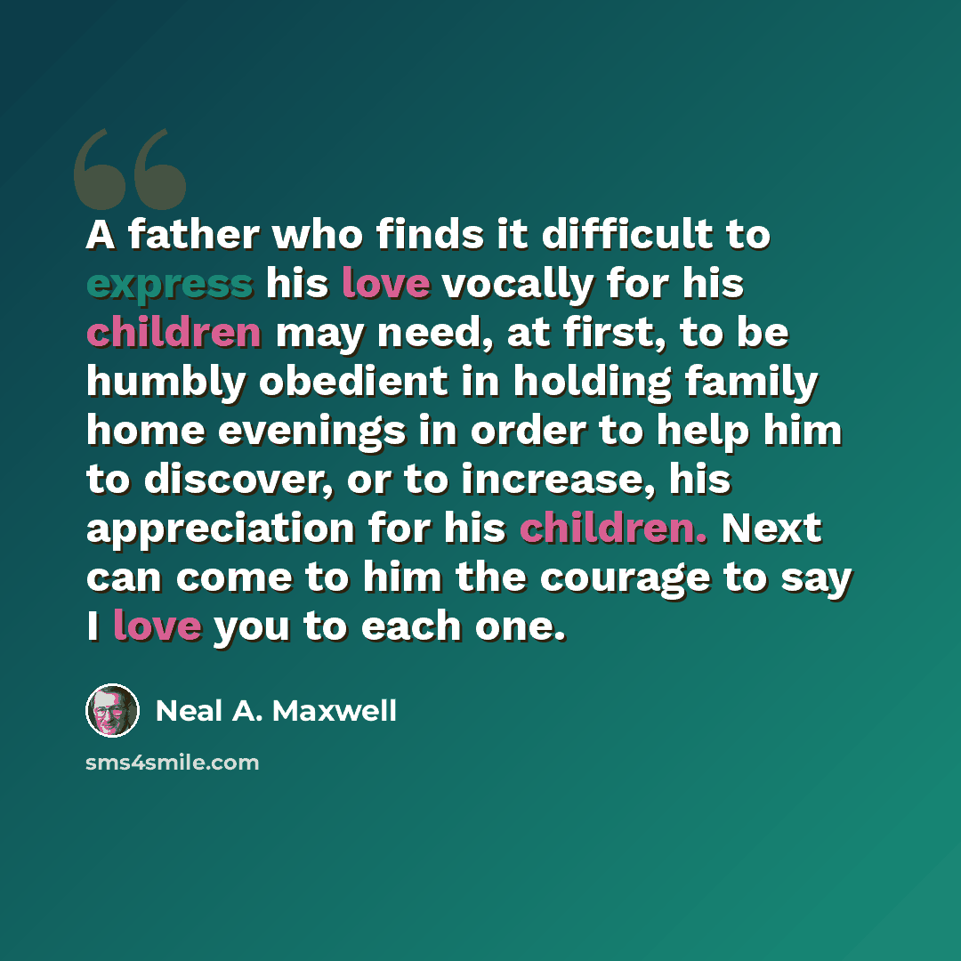 “A father who finds it difficult to express his love vocally for his children may need, at first, to be humbly obedient in holding family home evenings in order to help him to discover, or to increase, his appreciation for his children. Next can come to him the courage to say I love you to each one.” quote by Neal A. Maxwell