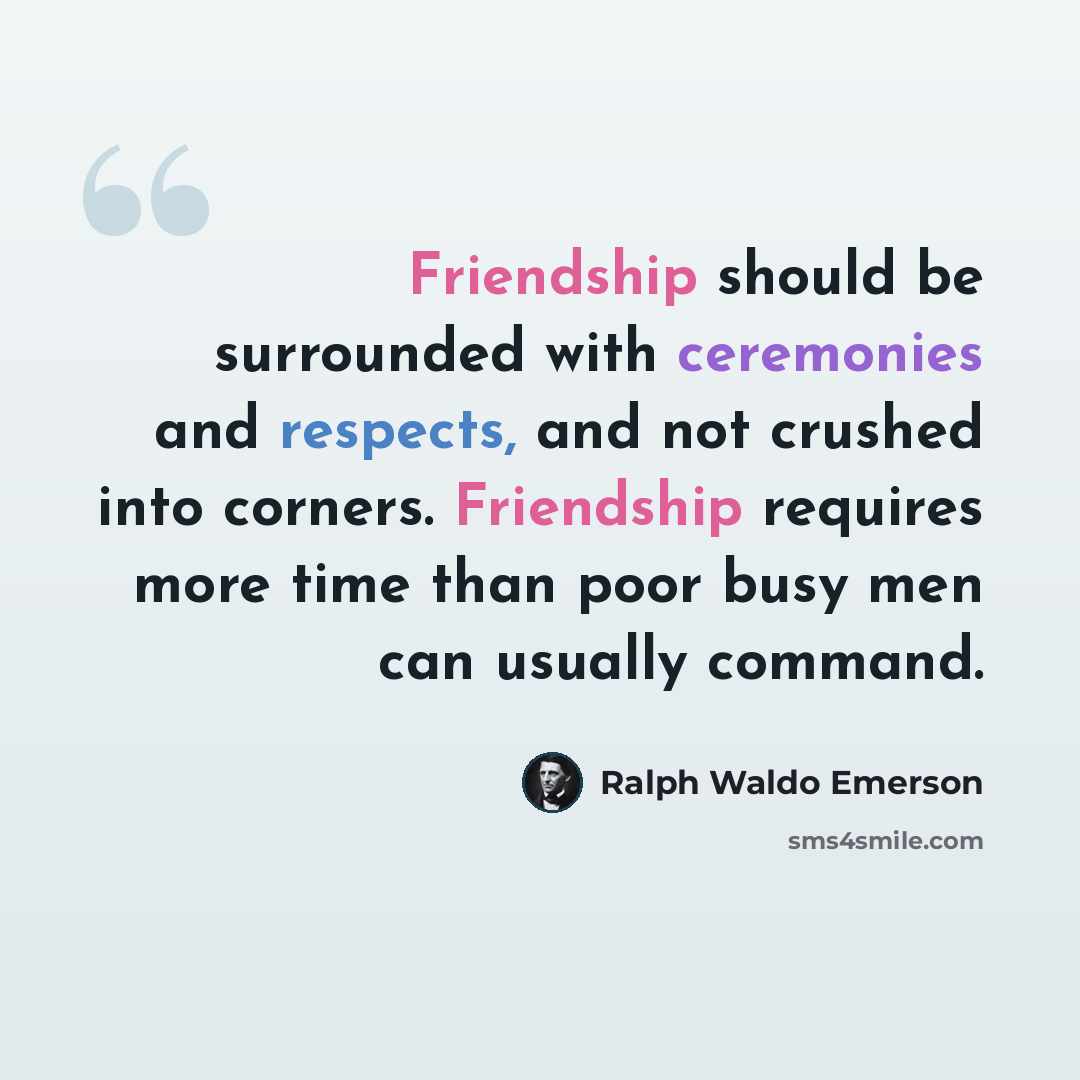 “Friendship should be surrounded with ceremonies and respects, and not crushed into corners. Friendship requires more time than poor busy men can usually command.” quote by Ralph Waldo Emerson