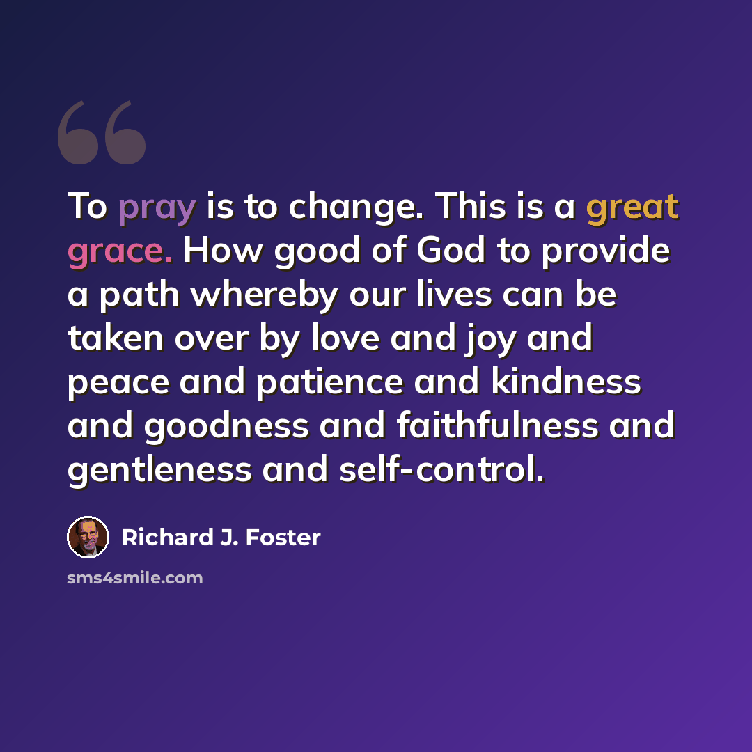 “To pray is to change. This is a great grace. How good of God to provide a path whereby our lives can be taken over by love and joy and peace and patience and kindness and goodness and faithfulness and gentleness and self-control.” quote by Richard J. Foster