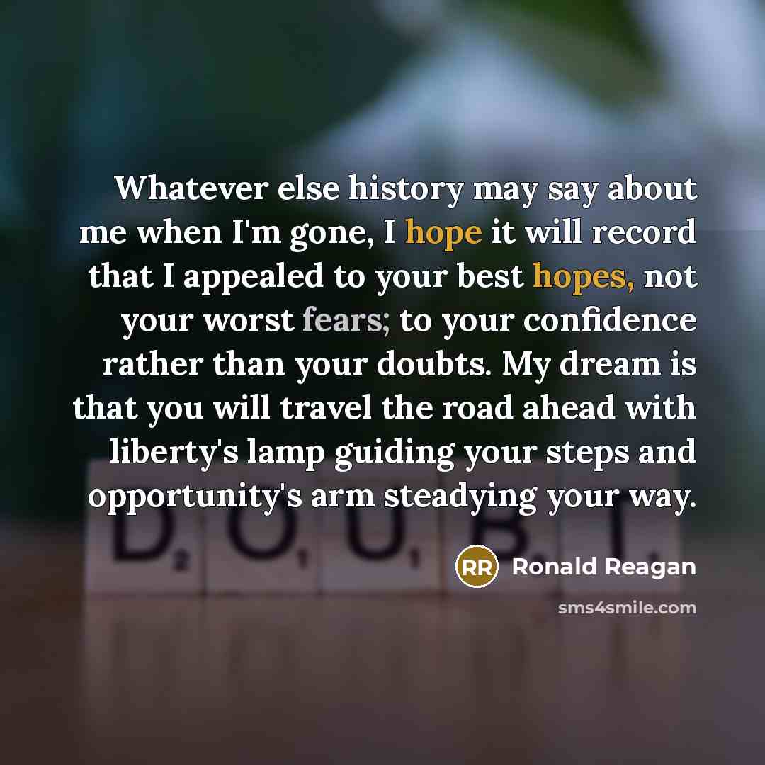 “Whatever else history may say about me when I'm gone, I hope it will record that I appealed to your best hopes, not your worst fears; to your confidence rather than your doubts. My dream is that you will travel the road ahead with liberty's lamp guiding your steps and opportunity's arm steadying…” quote by Ronald Reagan