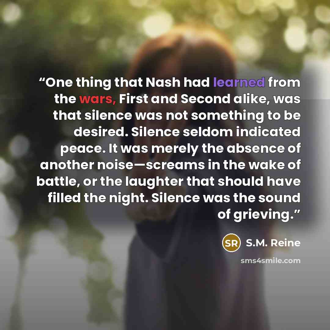 “One thing that Nash had learned from the wars, First and Second alike, was that silence was not something to be desired. Silence seldom indicated peace. It was merely the absence of another noise—screams in the wake of battle, or the laughter that should have filled the night. Silence was the…” quote by S.M. Reine