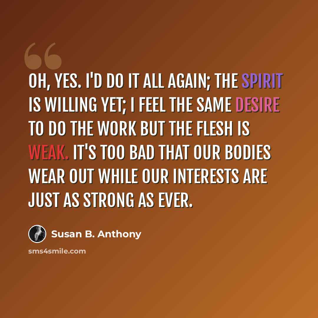 “Oh, yes. I'd do it all again; the spirit is willing yet; I feel the same desire to do the work but the flesh is weak. It's too bad that our bodies wear out while our interests are just as strong as ever.” quote by Susan B. Anthony