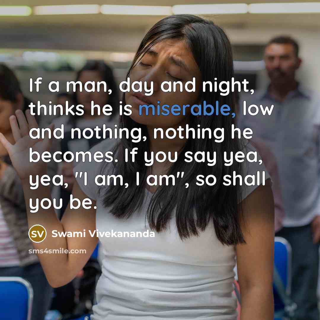 “If a man, day and night, thinks he is miserable, low and nothing, nothing he becomes. If you say yea, yea, "I am, I am", so shall you be.” quote by Swami Vivekananda
