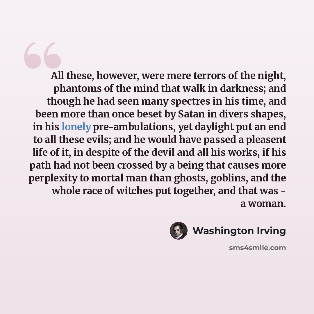 “All these, however, were mere terrors of the night, phantoms of the mind that walk in darkness; and though he had seen many spectres in his time, and been more than once beset by Satan in divers shapes, in his lonely pre-ambulations, yet daylight put an end to all these evils; and he would have…” quote by Washington Irving
