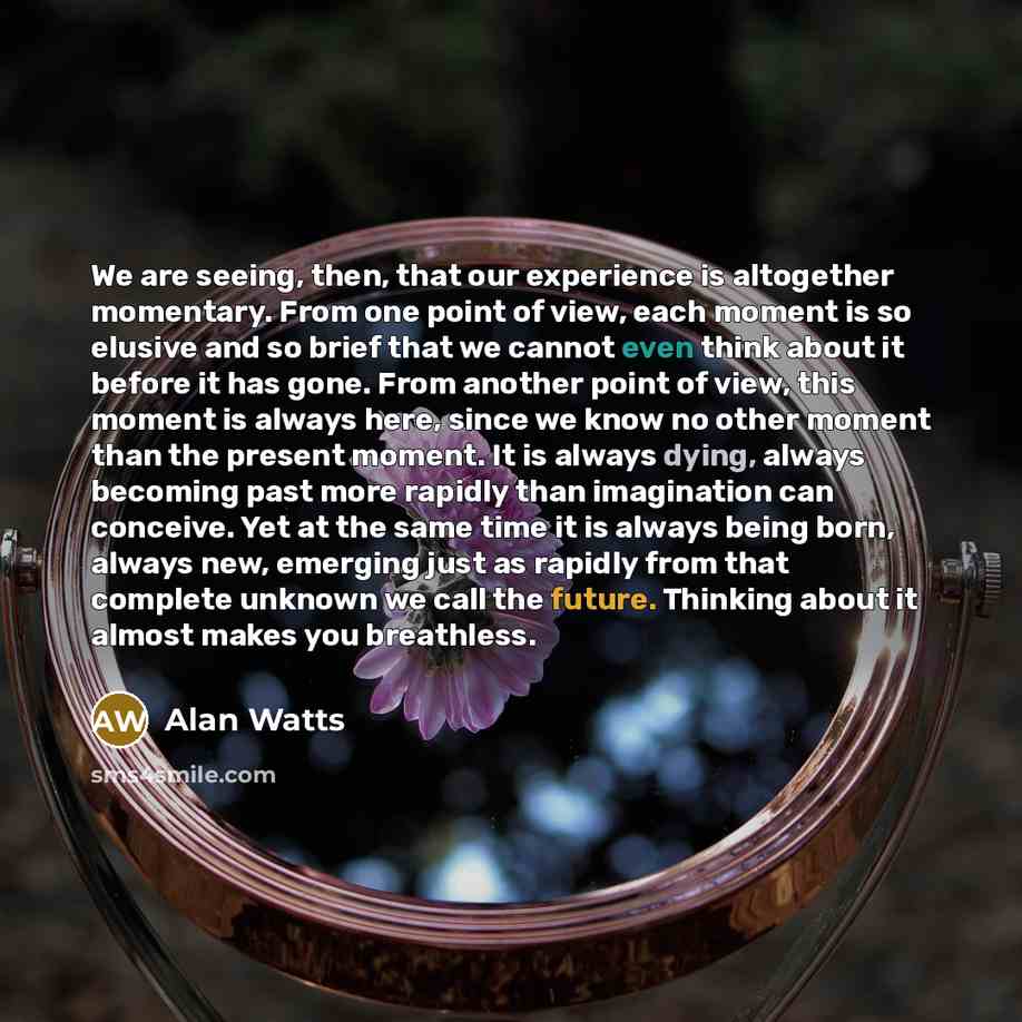 “We are seeing, then, that our experience is altogether momentary. From one point of view, each moment is so elusive and so brief that we cannot even think about it before it has gone. From another point of view, this moment is always here, since we know no other moment than the present moment. It…” quote by Alan Watts