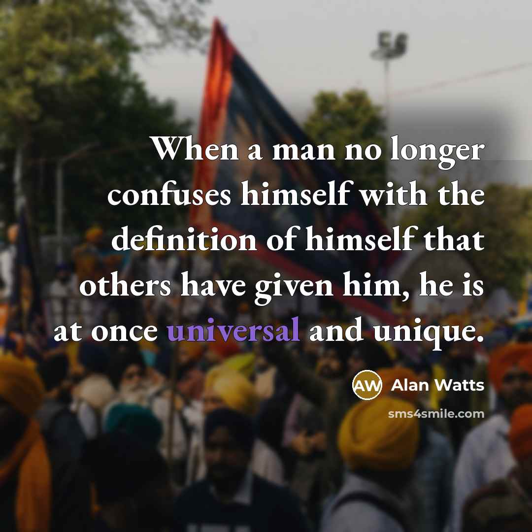 “When a man no longer confuses himself with the definition of himself that others have given him, he is at once universal and unique.” quote by Alan Watts