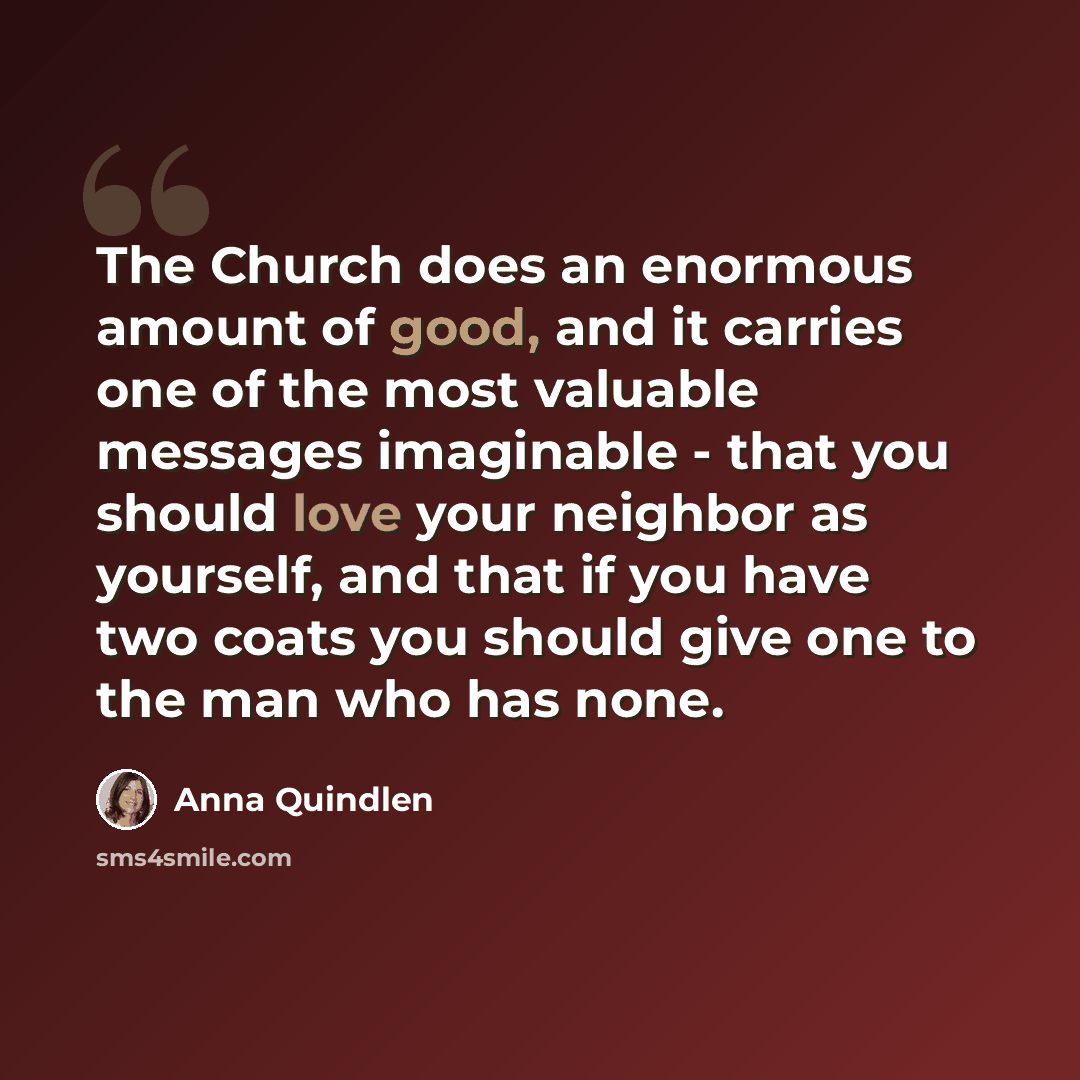 “The Church does an enormous amount of good, and it carries one of the most valuable messages imaginable - that you should love your neighbor as yourself, and that if you have two coats you should give one to the man who has none.” quote by Anna Quindlen