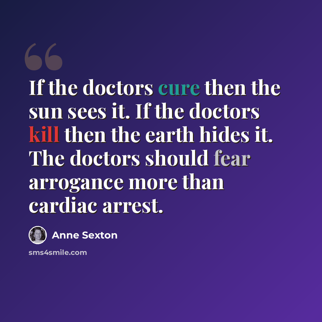 “If the doctors cure then the sun sees it. If the doctors kill then the earth hides it. The doctors should fear arrogance more than cardiac arrest.” quote by Anne Sexton