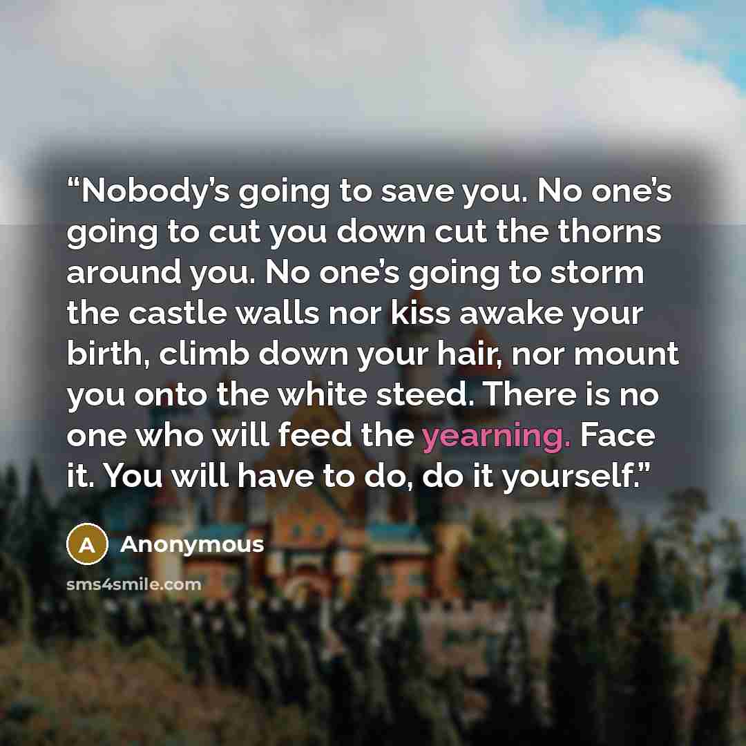 “Nobody’s going to save you. No one’s going to cut you down cut the thorns around you. No one’s going to storm the castle walls nor kiss awake your birth, climb down your hair, nor mount you onto the white steed. There is no one who will feed the yearning. Face it. You will have to do, do it…” quote by Anonymous