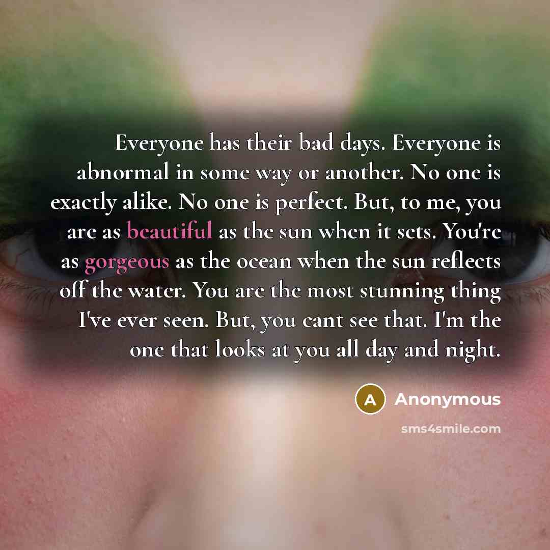 “Everyone has their bad days. Everyone is abnormal in some way or another. No one is exactly alike. No one is perfect. But, to me, you are as beautiful as the sun when it sets. You're as gorgeous as the ocean when the sun reflects off the water. You are the most stunning thing I've ever seen. But…” quote by Anonymous
