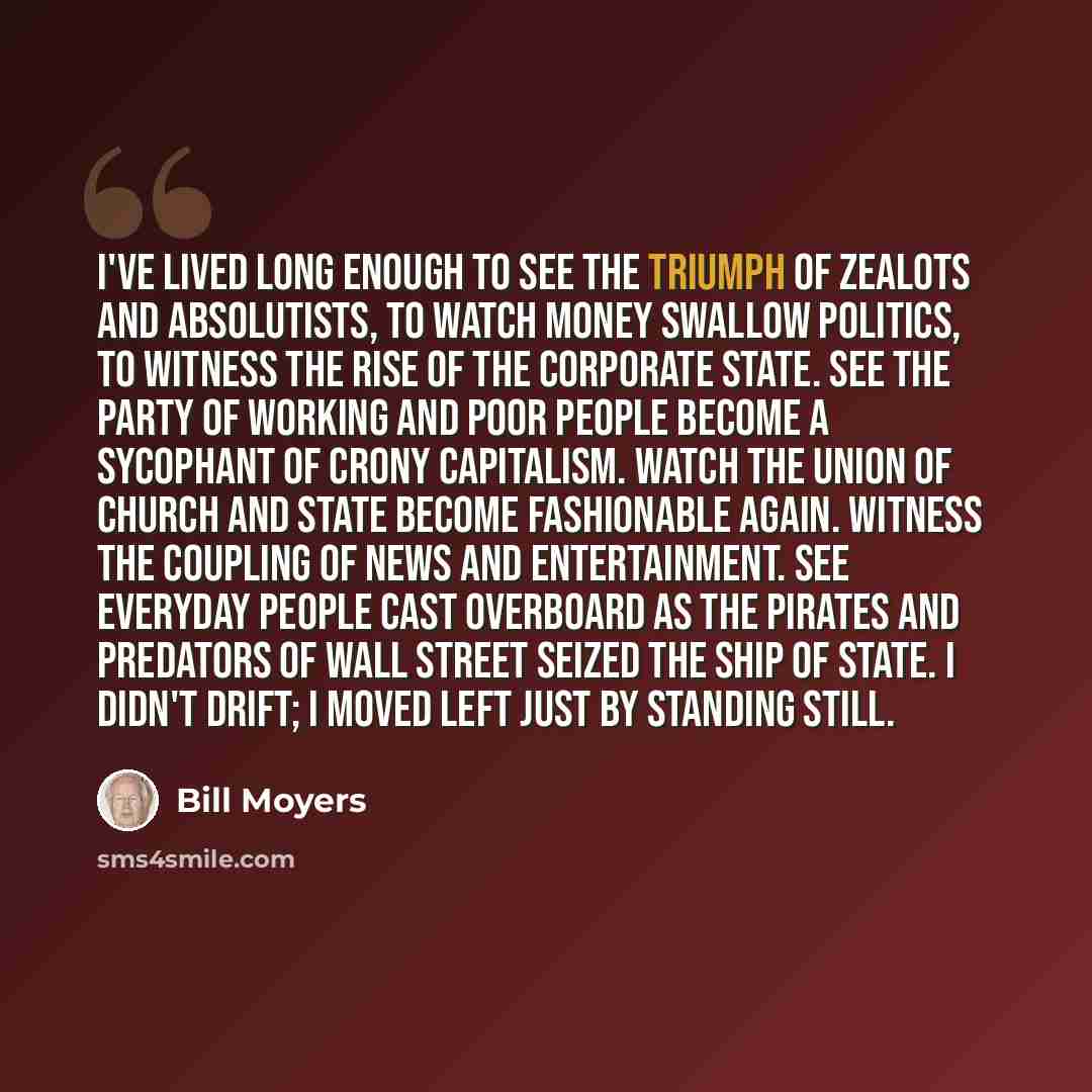 “I've lived long enough to see the triumph of zealots and absolutists, to watch money swallow politics, to witness the rise of the corporate state. See the party of working and poor people become a sycophant of crony capitalism. Watch the union of church and state become fashionable again. Witness…” quote by Bill Moyers