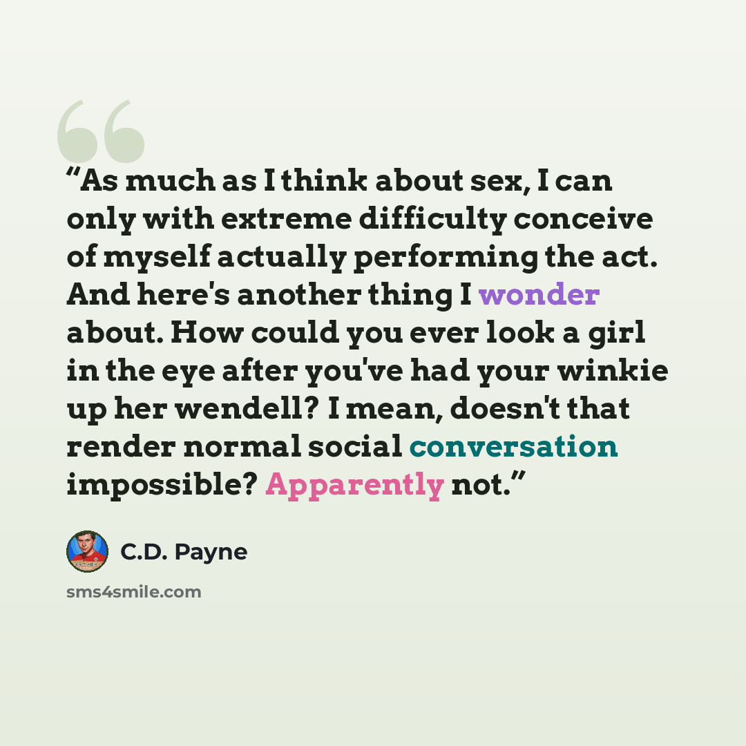 “As much as I think about sex, I can only with extreme difficulty conceive of myself actually performing the act. And here's another thing I wonder about. How could you ever look a girl in the eye after you've had your winkie up her wendell? I mean, doesn't that render normal social conversation…” quote by C.D. Payne
