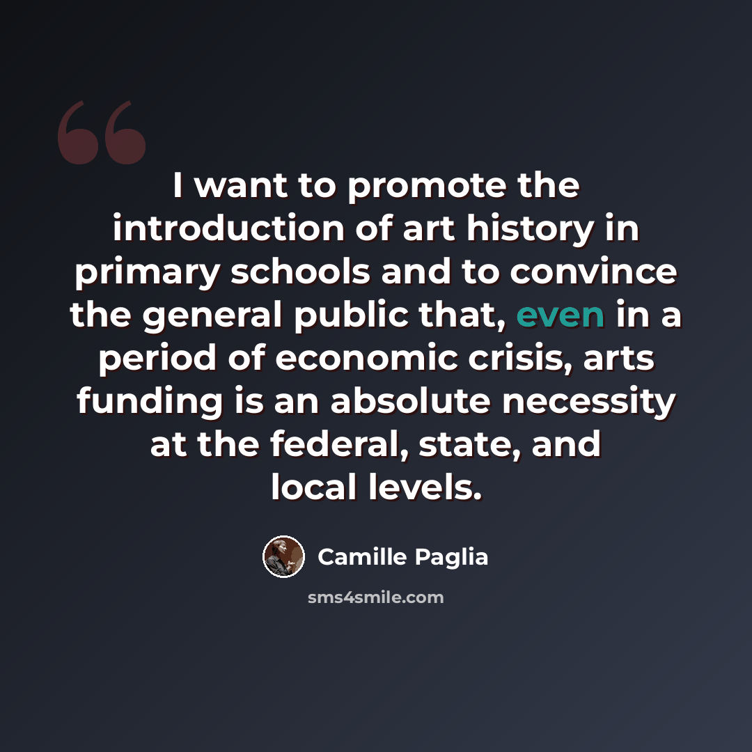 “I want to promote the introduction of art history in primary schools and to convince the general public that, even in a period of economic crisis, arts funding is an absolute necessity at the federal, state, and local levels.” quote by Camille Paglia