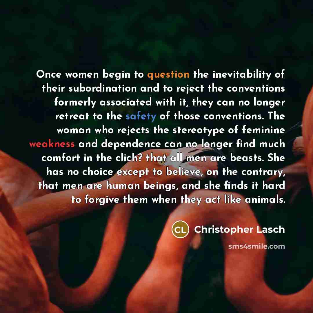 “Once women begin to question the inevitability of their subordination and to reject the conventions formerly associated with it, they can no longer retreat to the safety of those conventions. The woman who rejects the stereotype of feminine weakness and dependence can no longer find much comfort…” quote by Christopher Lasch