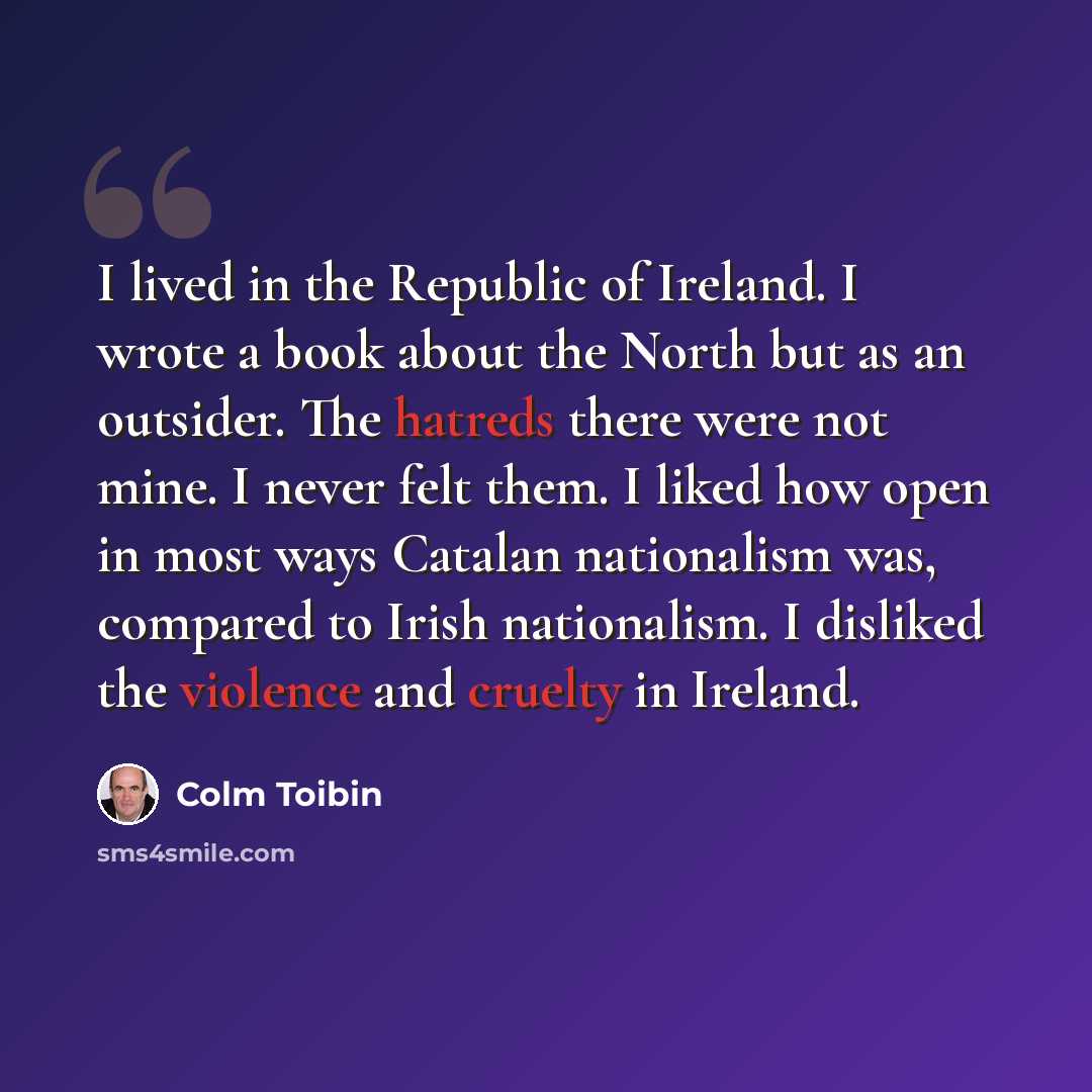 “I lived in the Republic of Ireland. I wrote a book about the North but as an outsider. The hatreds there were not mine. I never felt them. I liked how open in most ways Catalan nationalism was, compared to Irish nationalism. I disliked the violence and cruelty in Ireland.” quote by Colm Toibin