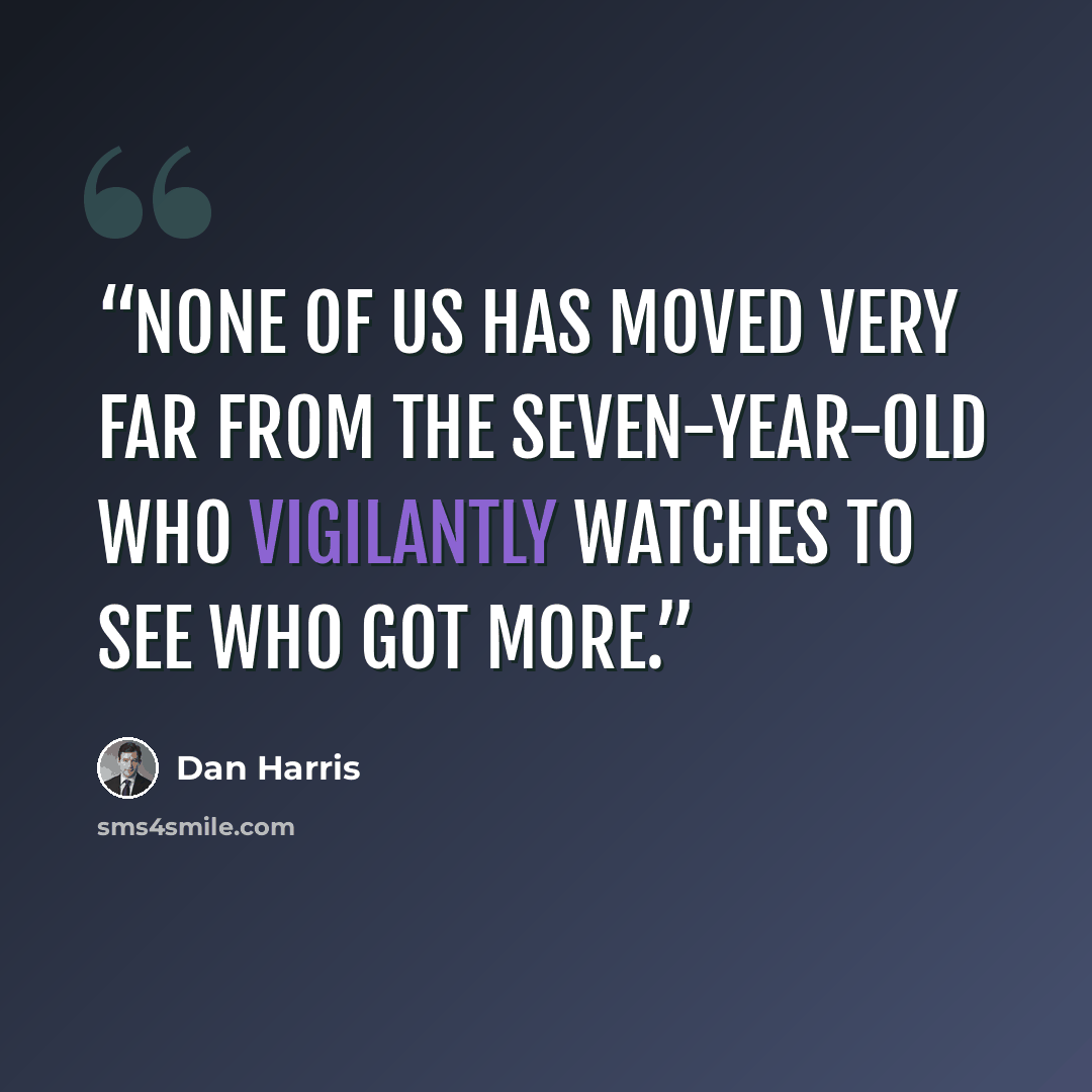 “None of us has moved very far from the seven-year-old who vigilantly watches to see who got more.” quote by Dan Harris