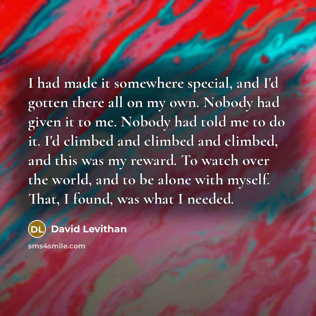 “I had made it somewhere special, and I'd gotten there all on my own. Nobody had given it to me. Nobody had told me to do it. I'd climbed and climbed and climbed, and this was my reward. To watch over the world, and to be alone with myself. That, I found, was what I needed.” quote by David Levithan
