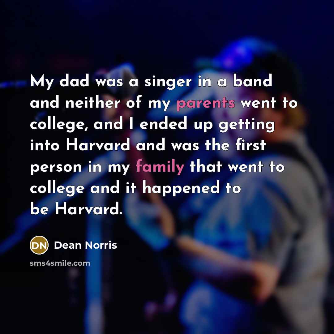 “My dad was a singer in a band and neither of my parents went to college, and I ended up getting into Harvard and was the first person in my family that went to college and it happened to be Harvard.” quote by Dean Norris