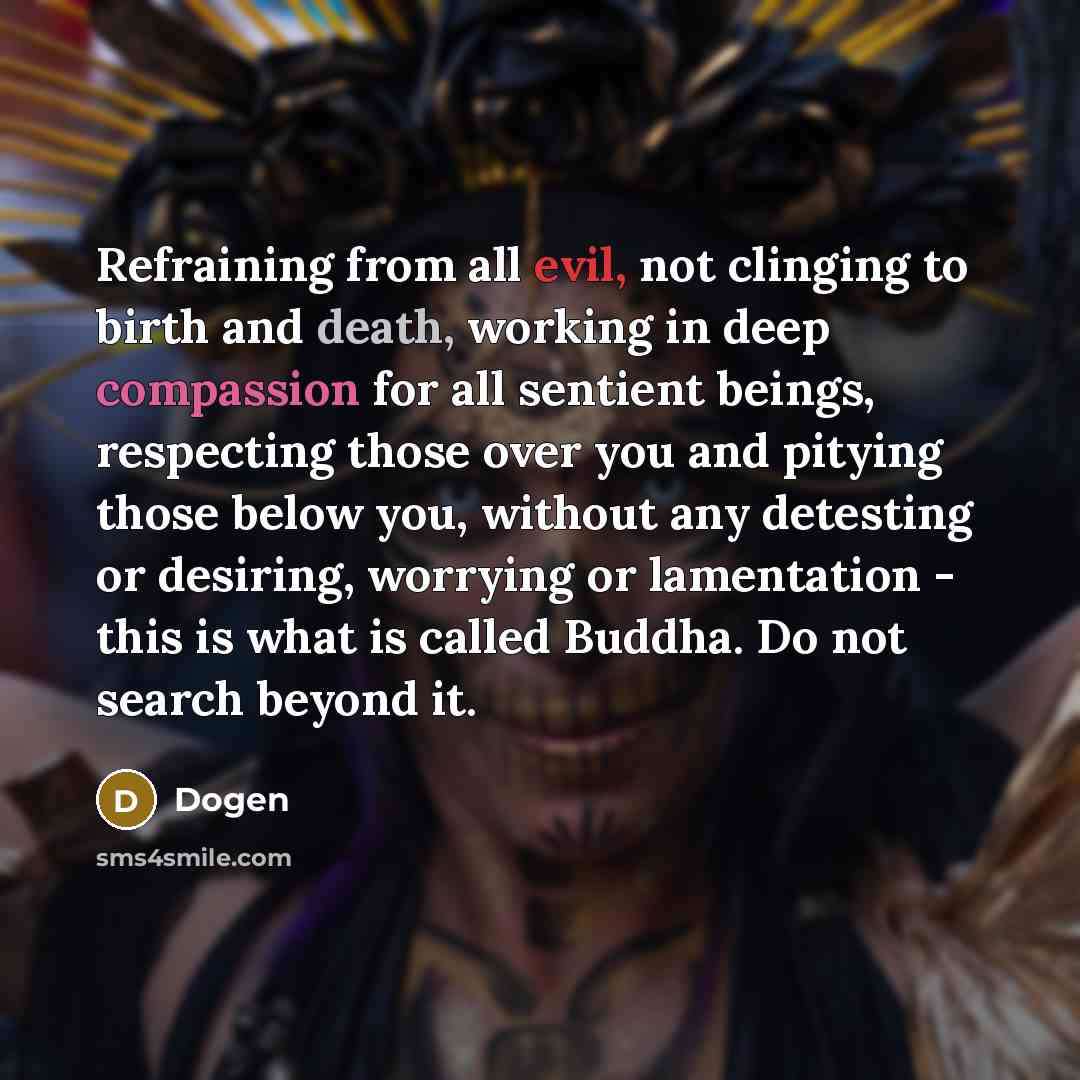 “Refraining from all evil, not clinging to birth and death, working in deep compassion for all sentient beings, respecting those over you and pitying those below you, without any detesting or desiring, worrying or lamentation - this is what is called Buddha. Do not search beyond it.” quote by Dogen