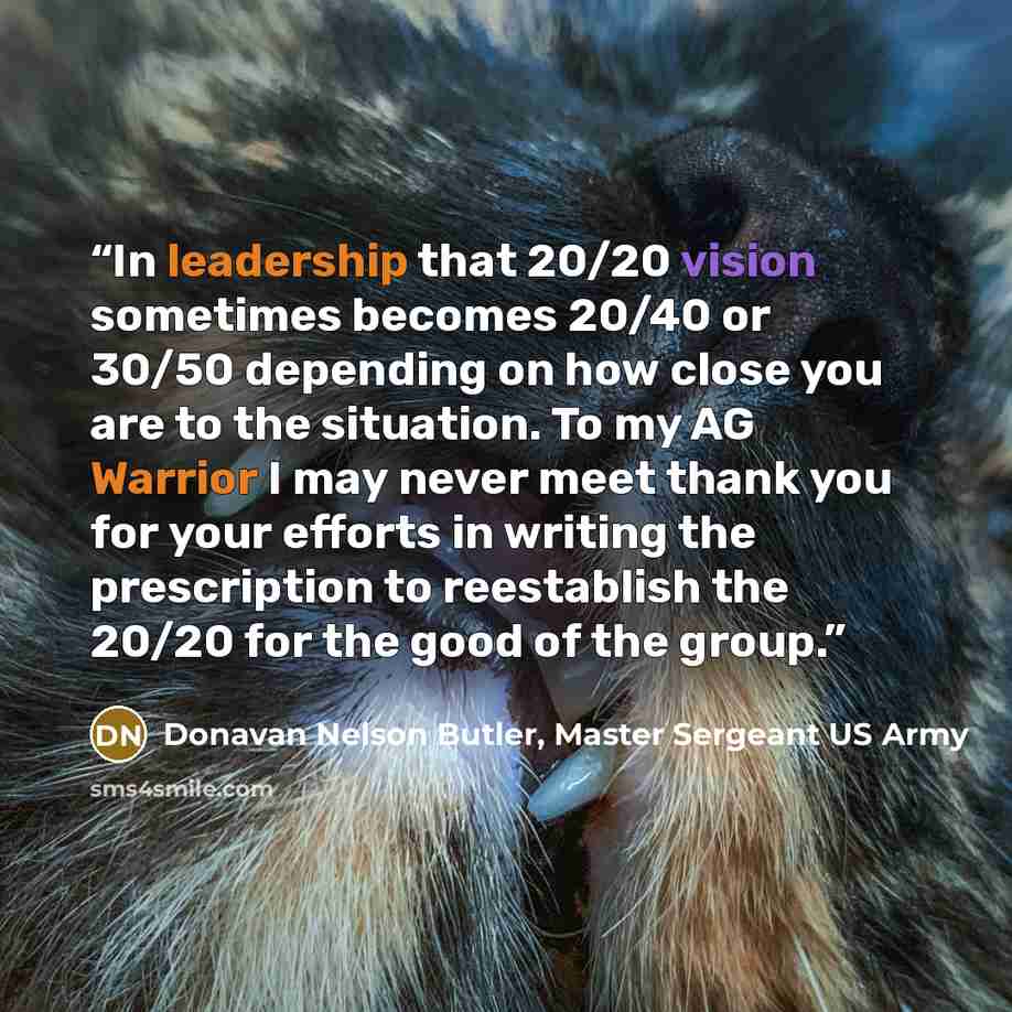 “In leadership that 20/20 vision sometimes becomes 20/40 or 30/50 depending on how close you are to the situation. To my AG Warrior I may never meet thank you for your efforts in writing the prescription to reestablish the 20/20 for the good of the group.” quote by Donavan Nelson Butler, Master Sergeant US Army