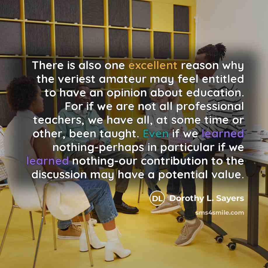 “There is also one excellent reason why the veriest amateur may feel entitled to have an opinion about education. For if we are not all professional teachers, we have all, at some time or other, been taught. Even if we learned nothing-perhaps in particular if we learned nothing-our contribution to…” quote by Dorothy L. Sayers