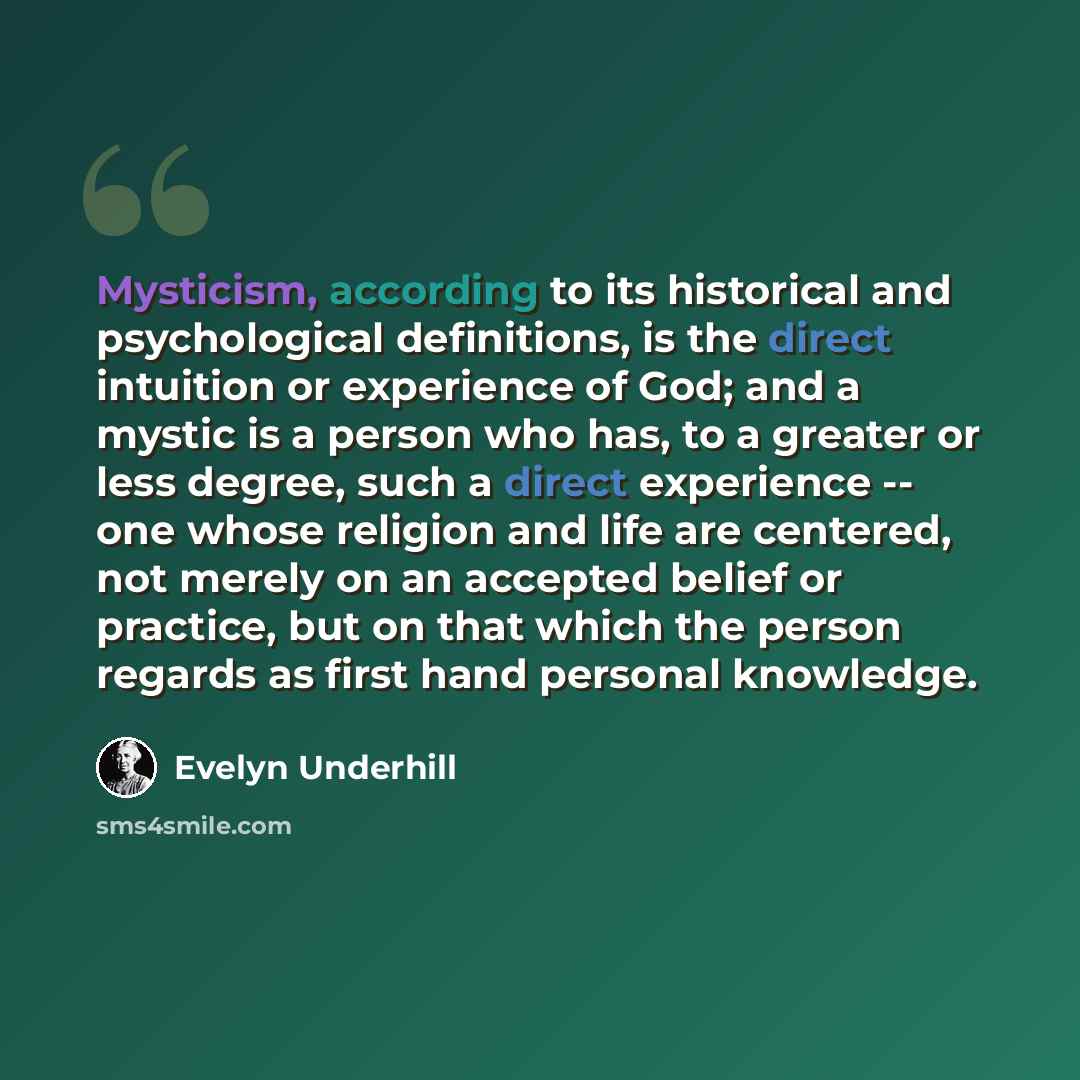 “Mysticism, according to its historical and psychological definitions, is the direct intuition or experience of God; and a mystic is a person who has, to a greater or less degree, such a direct experience -- one whose religion and life are centered, not merely on an accepted belief or practice, but…” quote by Evelyn Underhill