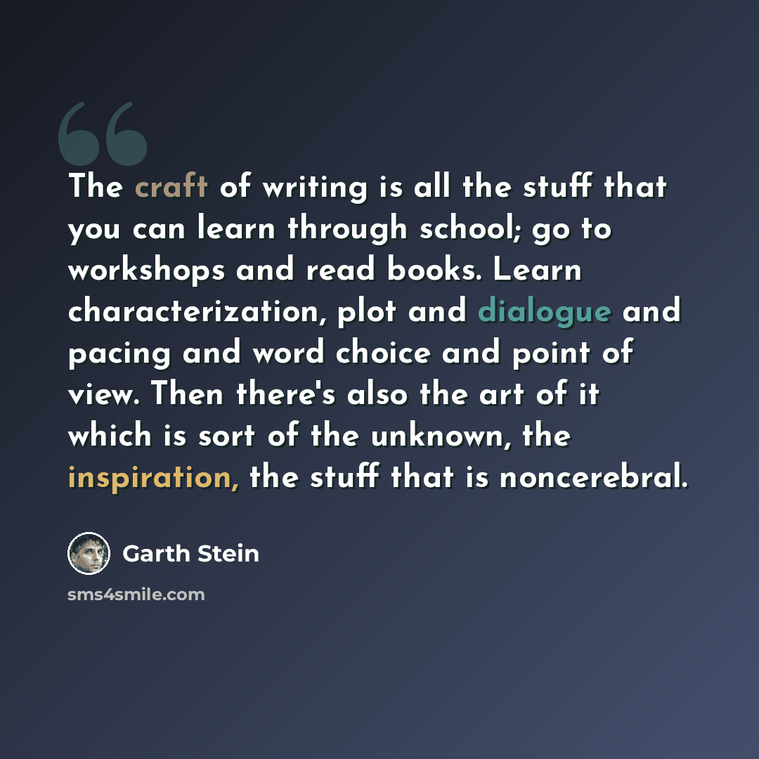 “The craft of writing is all the stuff that you can learn through school; go to workshops and read books. Learn characterization, plot and dialogue and pacing and word choice and point of view. Then there's also the art of it which is sort of the unknown, the inspiration, the stuff that is…” quote by Garth Stein