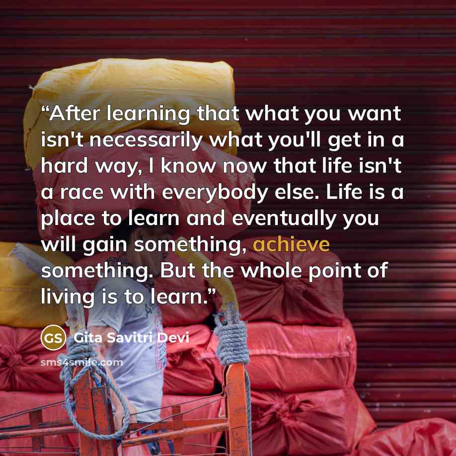 “After learning that what you want isn't necessarily what you'll get in a hard way, I know now that life isn't a race with everybody else. Life is a place to learn and eventually you will gain something, achieve something. But the whole point of living is to learn.” quote by Gita Savitri Devi