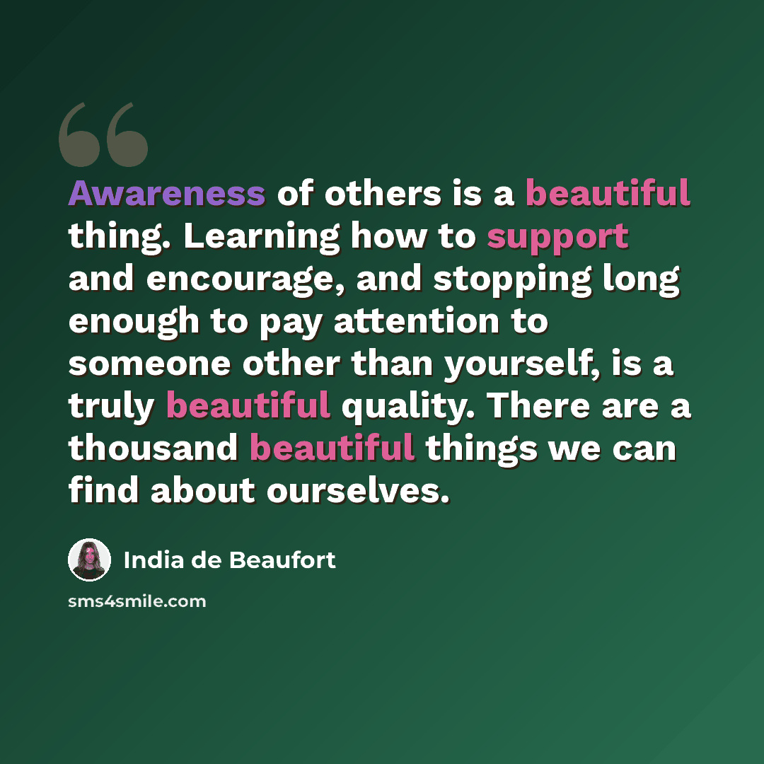 “Awareness of others is a beautiful thing. Learning how to support and encourage, and stopping long enough to pay attention to someone other than yourself, is a truly beautiful quality. There are a thousand beautiful things we can find about ourselves.” quote by India de Beaufort