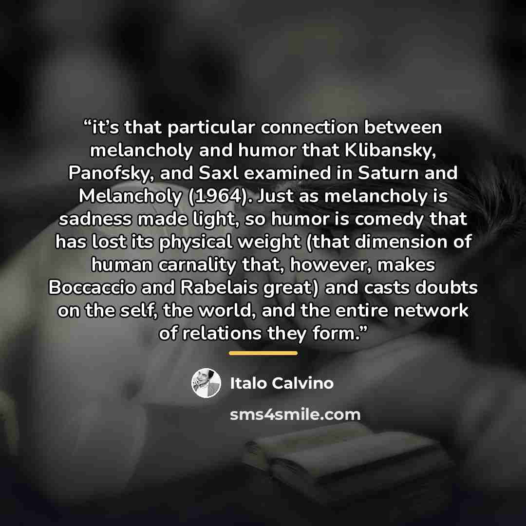 “it’s that particular connection between melancholy and humor that Klibansky, Panofsky, and Saxl examined in Saturn and Melancholy (1964). Just as melancholy is sadness made light, so humor is comedy that has lost its physical weight (that dimension of human carnality that, however, makes Boccaccio…” quote by Italo Calvino