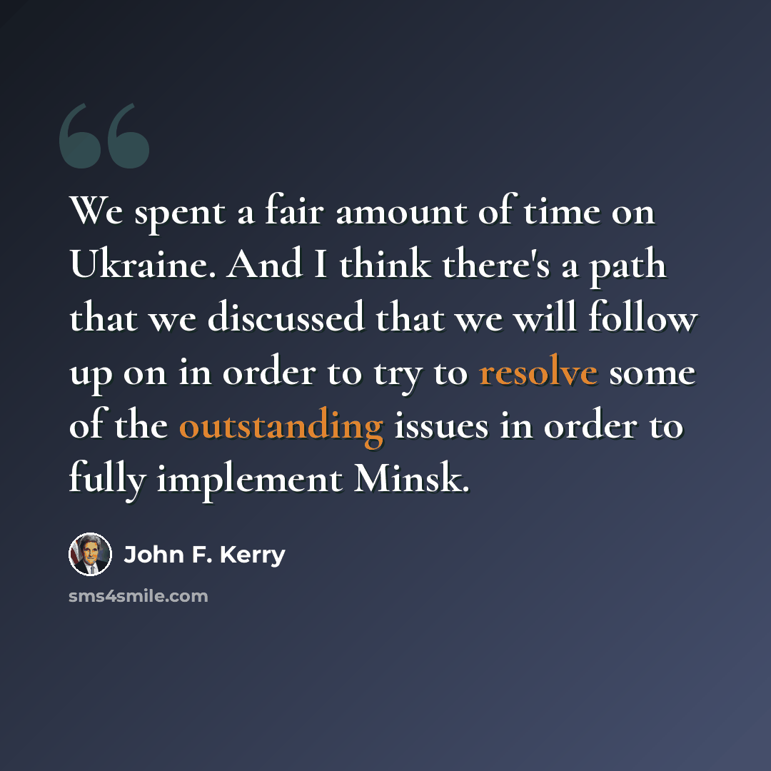 “We spent a fair amount of time on Ukraine. And I think there's a path that we discussed that we will follow up on in order to try to resolve some of the outstanding issues in order to fully implement Minsk.” quote by John F. Kerry