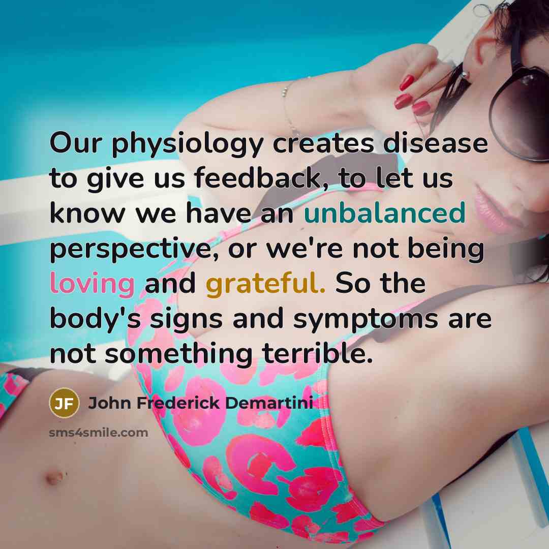“Our physiology creates disease to give us feedback, to let us know we have an unbalanced perspective, or we're not being loving and grateful. So the body's signs and symptoms are not something terrible.” quote by John Frederick Demartini