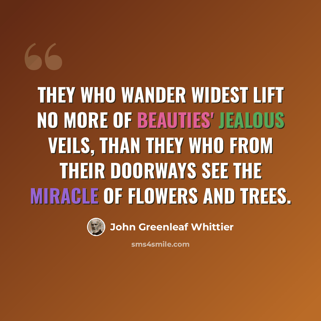 “They who wander widest lift No more of beauties' jealous veils, Than they who from their doorways see The miracle of flowers and trees.” quote by John Greenleaf Whittier