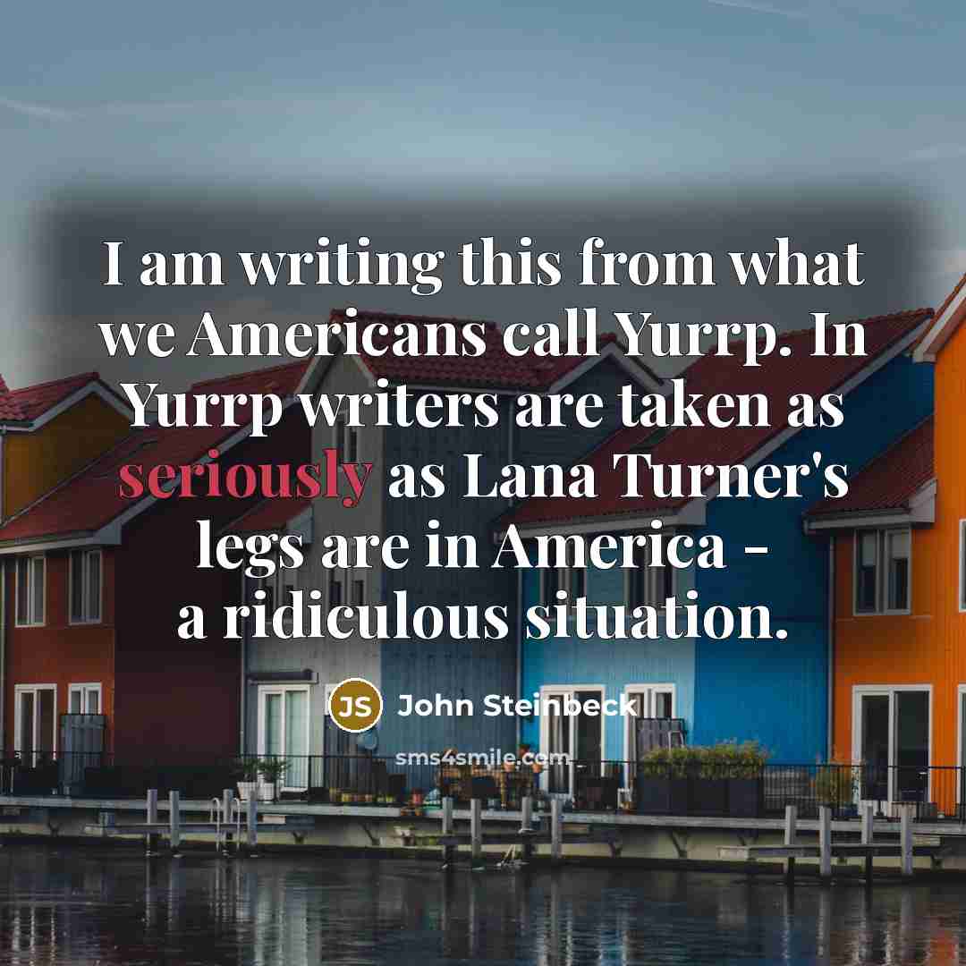 “I am writing this from what we Americans call Yurrp. In Yurrp writers are taken as seriously as Lana Turner's legs are in America - a ridiculous situation.” quote by John Steinbeck