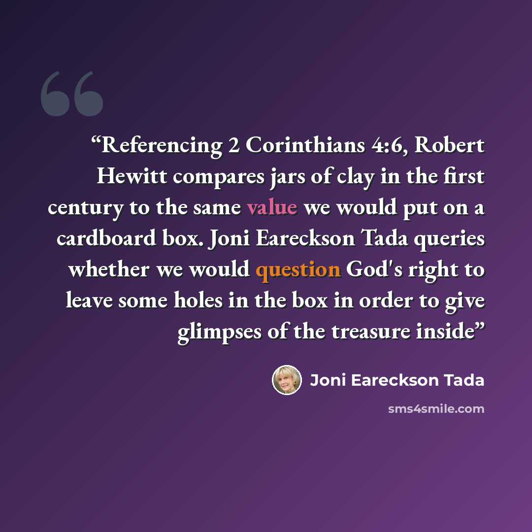 “Referencing 2 Corinthians 4:6, Robert Hewitt compares jars of clay in the first century to the same value we would put on a cardboard box. Joni Eareckson Tada queries whether we would question God's right to leave some holes in the box in order to give glimpses of the treasure inside” quote by Joni Eareckson Tada