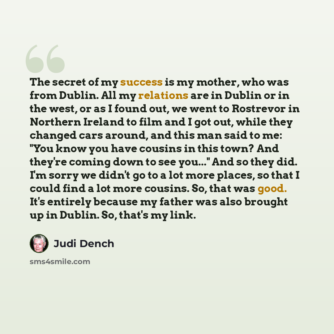 “The secret of my success is my mother, who was from Dublin. All my relations are in Dublin or in the west, or as I found out, we went to Rostrevor in Northern Ireland to film and I got out, while they changed cars around, and this man said to me: "You know you have cousins in this town? And…” quote by Judi Dench