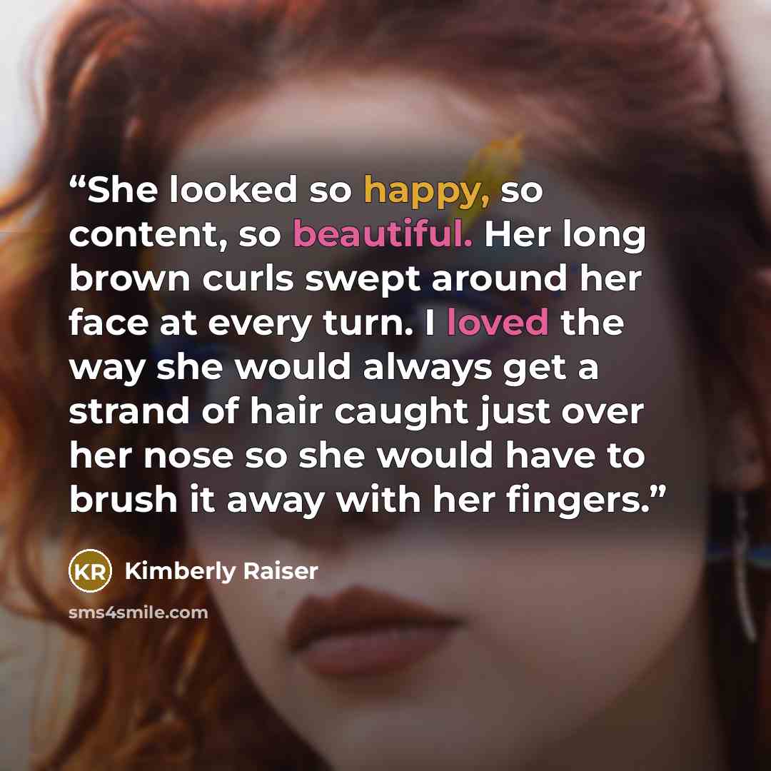 “She looked so happy, so content, so beautiful. Her long brown curls swept around her face at every turn. I loved the way she would always get a strand of hair caught just over her nose so she would have to brush it away with her fingers.” quote by Kimberly Raiser