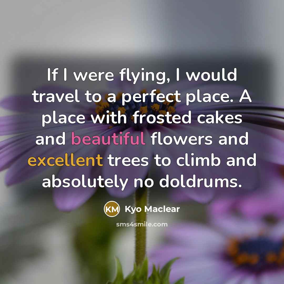 “If I were flying, I would travel to a perfect place. A place with frosted cakes and beautiful flowers and excellent trees to climb and absolutely no doldrums.” quote by Kyo Maclear