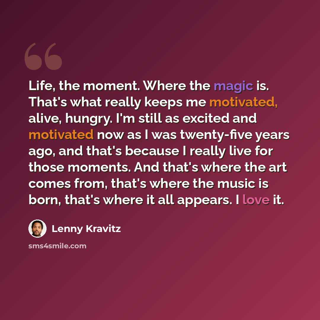 “Life, the moment. Where the magic is. That's what really keeps me motivated, alive, hungry. I'm still as excited and motivated now as I was twenty-five years ago, and that's because I really live for those moments. And that's where the art comes from, that's where the music is born, that's where…” quote by Lenny Kravitz