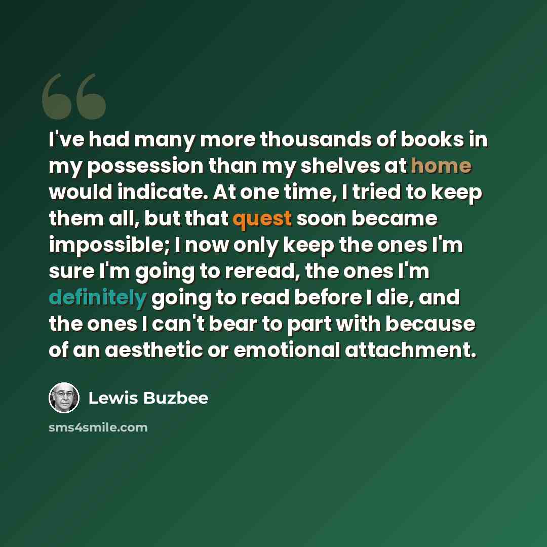 “I've had many more thousands of books in my possession than my shelves at home would indicate. At one time, I tried to keep them all, but that quest soon became impossible; I now only keep the ones I'm sure I'm going to reread, the ones I'm definitely going to read before I die, and the ones I…” quote by Lewis Buzbee