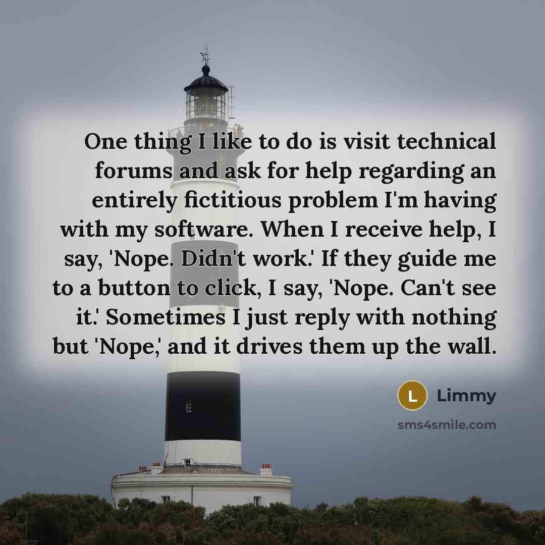“One thing I like to do is visit technical forums and ask for help regarding an entirely fictitious problem I'm having with my software. When I receive help, I say, 'Nope. Didn't work.' If they guide me to a button to click, I say, 'Nope. Can't see it.' Sometimes I just reply with nothing but…” quote by Limmy